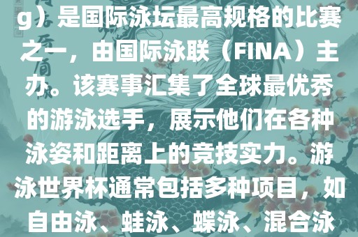 游泳世界杯（FINA World Championships in Swimming）是国际泳坛最高规格的比赛之一，由国际泳联（FINA）主办。该赛事汇集了全球最优秀的游泳选手，展示他们在各种泳姿和距离上的竞技实力。游泳世界杯通常包括多种项目，如自由泳、蛙泳、蝶泳、混合泳等。此外，赛事还设有接力比赛和公开水域游泳等项目。
