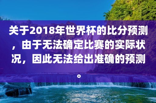 关于2018年世界杯的比分预测，由于无法确定比赛的实际状况，因此无法给出准确的预测。