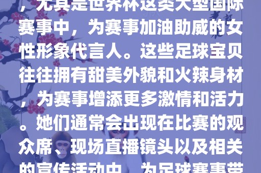 足球宝贝指的是在足球赛事中，尤其是世界杯这类大型国际赛事中，为赛事加油助威的女性形象代言人。这些足球宝贝往往拥有甜美外貌和火辣身材，为赛事增添更多激情和活力。她们通常会出现在比赛的观众席、现场直播镜头以及相关的宣传活动中，为足球赛事带来了更多的关注度和话题性。