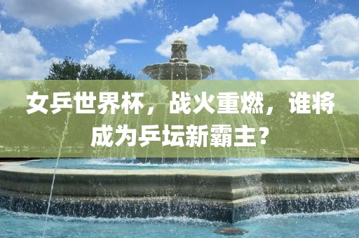 女乒世界杯，战火重燃，谁将成为乒坛新霸主？