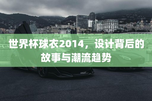 世界杯球衣2014，设计背后的故事与潮流趋势
