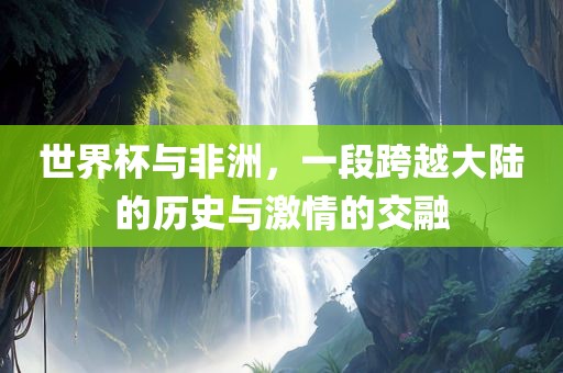 世界杯与非洲，一段跨越大陆的历史与激情的交融