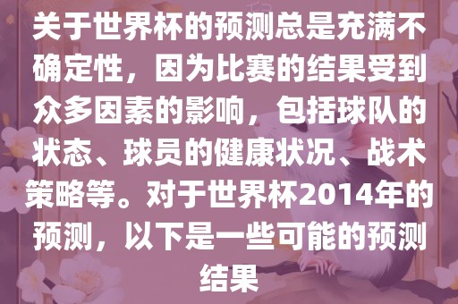 关于世界杯的预测总是充满不确定性，因为比赛的结果受到众多因素的影响，包括球队的状态、球员的健康状况、战术策略等。对于世界杯2014年的预测，以下是一些可能的预测结果
