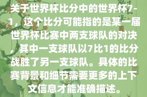 关于世界杯比分中的世界杯7-1，这个比分可能指的是某一届世界杯比赛中两支球队的对决，其中一支球队以7比1的比分战胜了另一支球队。具体的比赛背景和细节需要更多的上下文信息才能准确描述。