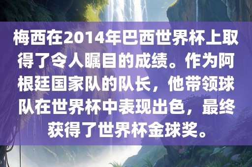 梅西在2014年巴西世界杯上取得了令人瞩目的成绩。作为阿根廷国家队的队长，他带领球队在世界杯中表现出色，最终获得了世界杯金球奖。