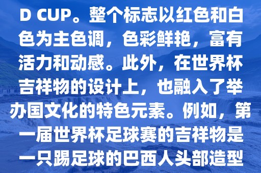 世界杯标志主要由三个部分组成，上方的圆形图案代表了足球运动的主要元素，即足球；中间的图案代表了国际足联的英文缩写FIFA；下方的图案则代表了世界杯的英文名称WORLD CUP。整个标志以红色和白色为主色调，色彩鲜艳，富有活力和动感。此外，在世界杯吉祥物的设计上，也融入了举办国文化的特色元素。例如，第一届世界杯足球赛的吉祥物是一只踢足球的巴西人头部造型的吉祥物，而后续世界杯的吉祥物也各具特色，融入了举办国的文化元素和特色。总之，世界杯标志的设计旨在展示足球运动的精神和举办国的文化特色。