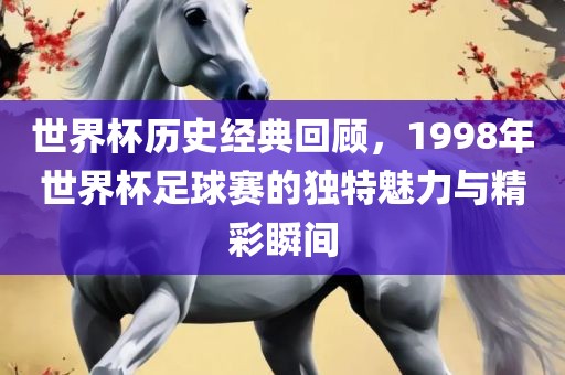 世界杯历史经典漯河市盈旭机械设备有限公司回顾，1998年世界杯足球赛的独特魅力与精彩瞬间