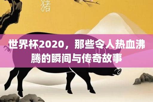 世界杯2020，那些令人热血沸腾的瞬间与传奇故事