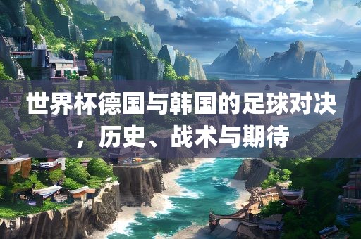 世界杯德国与韩国的足球对决，历史、战术与期待