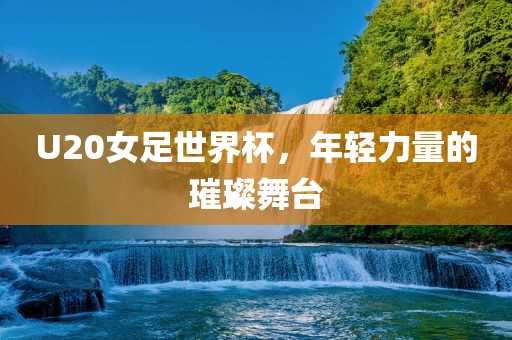 U20女足世界杯，年轻力量的璀璨舞台