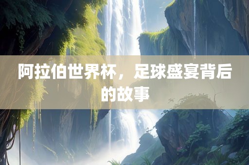 阿拉伯世界杯，足球盛宴背后的故事