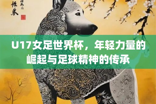 U17女足世界杯，年轻力量的崛起与足球精神的传承