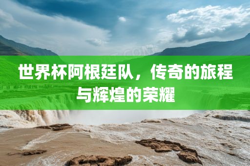 世界杯阿根廷队，传奇的旅程与辉煌的荣耀