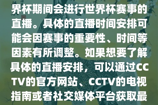 CCTV（中国中央电视台）在世界杯期间会进行世界杯赛事的直播。具体的直播时间安排可能会因赛事的重要性、时间等因素有所调整。如果想要了解具体的直播安排，可以通过CCTV的官方网站、CCTV的电视指南或者社交媒体平台获取最新的信息。