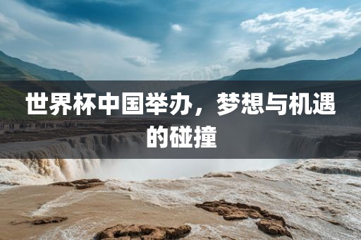 世界杯中国举办，梦想与机遇的碰撞