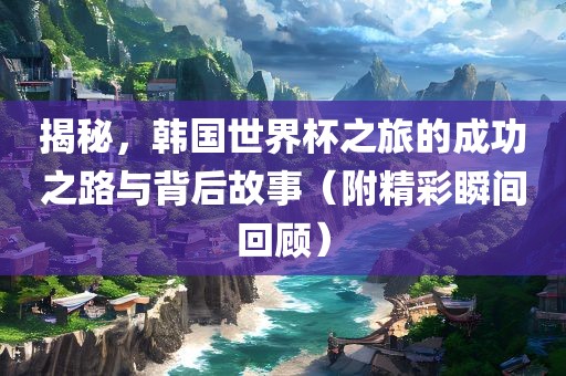 揭秘，韩国世界杯之旅的成功之路与背后故事（附精彩瞬间回顾）