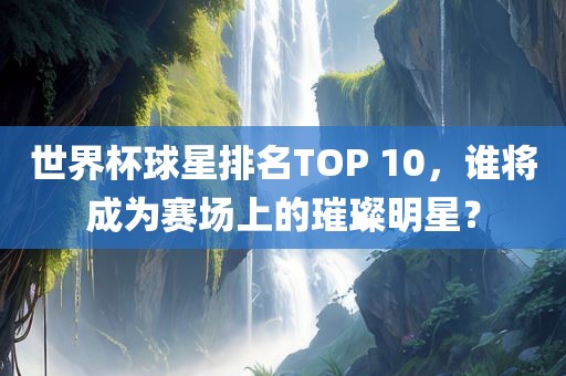 世界杯球星排名TOP 10，谁将成为赛场上的璀璨明星？