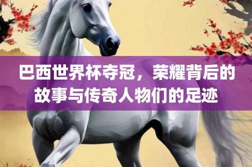 巴西世界杯夺冠，荣耀背后的故事与传奇人物们的足迹