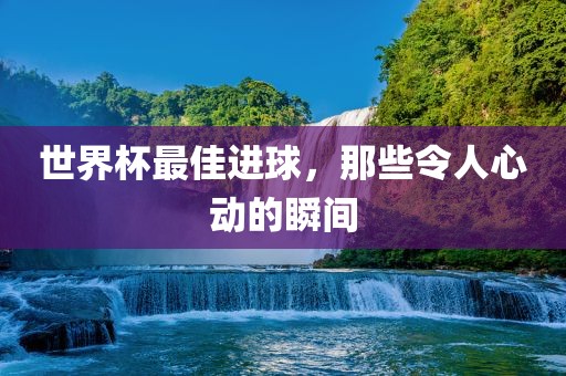 世界杯最佳进球，那些令人心动的瞬间