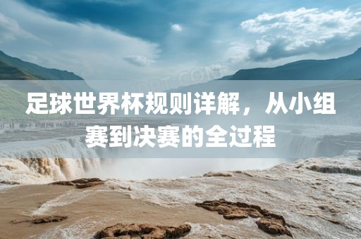 足球世界杯规则详解，从小组赛到决赛的全过程