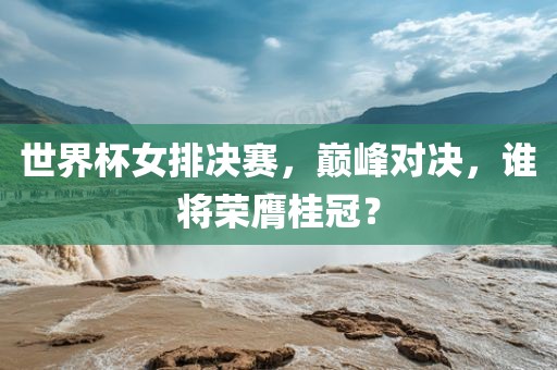 世界杯女排决赛，巅峰对决，谁将荣膺桂冠？