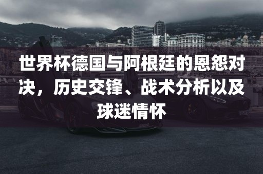 世界杯德国与阿根廷的恩怨对决，历史交锋、战术分析以及球迷情怀