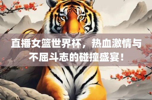 直播女篮世界杯，热血激情与不屈斗志的碰撞盛宴！