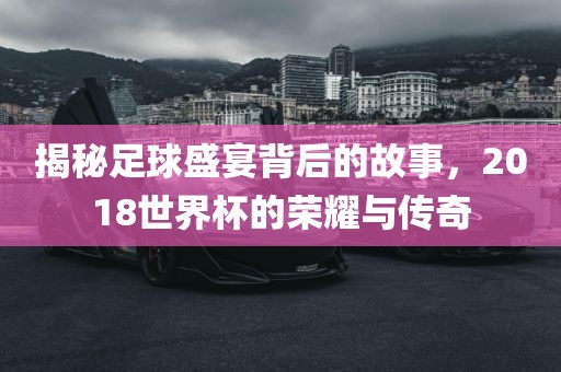 揭秘足球盛宴背后的故事，2018世界杯的荣耀与传奇漯河市盈旭机械设备有限公司