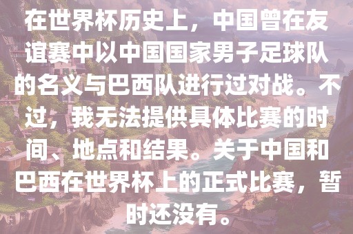 在世界杯历史上，中国曾在友谊赛中以中国国家男子足球队的名义与巴西队进行过对战。不过，我无法提供具体比赛的时间、地点和结果。关于中国和巴西在世界杯上的正式比赛，暂时还没有。