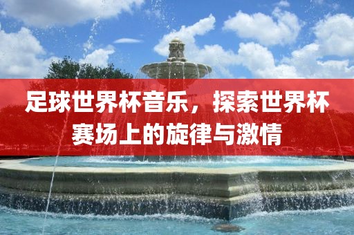 足球世界杯音乐，探索世界杯赛场上的旋律与激情