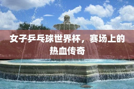 女子乒乓球世界杯，赛场上的热血传奇