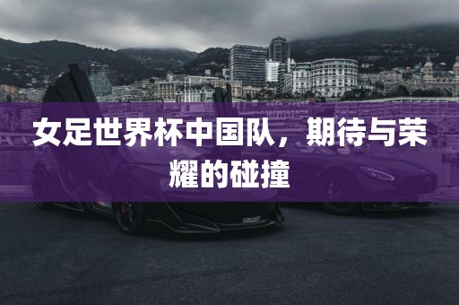 女足世界杯中国队，期待与荣耀的碰撞