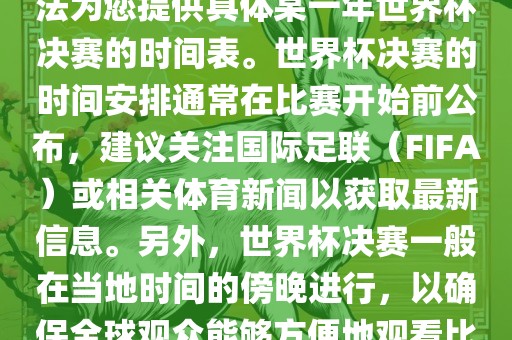 根据我所掌握的知识，暂时无法为您提供具体某一年世界杯决赛的时间表。世界杯决赛的时间安排通常在比赛开始前公布，建议关注国际足联（FIFA）或相关体育新闻以获取最新信息。另外，世界杯决赛一般在当地时间的傍晚进行，以确保全球观众能够方便地观看比赛。漯河市盈旭机械设备有限公司