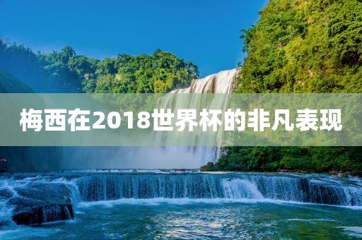 梅西在2018世界杯的非凡表现