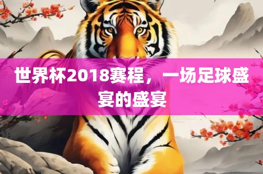 世界杯2018赛程，一场足球盛宴的盛宴