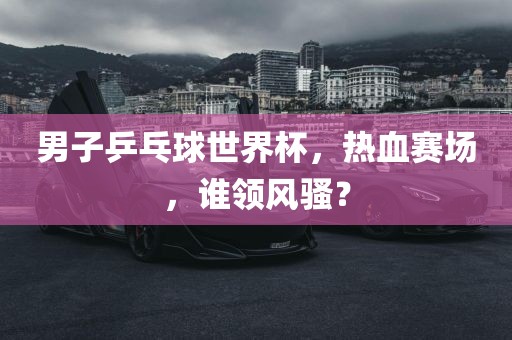 男子乒乓球世界杯，热血赛场，谁领风骚？