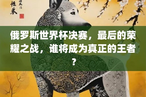 俄罗斯世界杯决赛，最后的荣耀之战，谁将成为真正的王者？漯河市盈旭机械设备有限公司