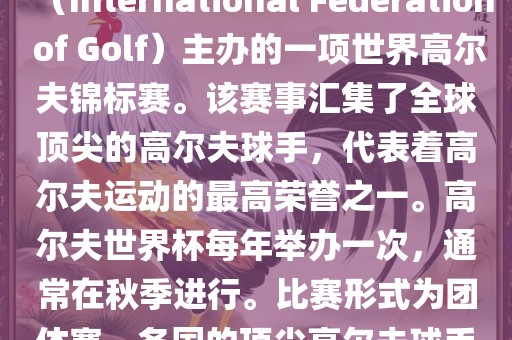 高尔夫世界杯（World Cup of Golf）是一项重要的国际高尔夫比赛，由国际高尔夫联合会（International Federation of Golf）主办的一项世界高尔夫锦标赛。该赛事汇集了全球顶尖的高尔夫球手，代表着高尔夫运动的最高荣誉之一。高尔夫世界杯每年举办一次，通常在秋季进行。比赛形式为团体赛，各国的顶尖高尔夫球手代表本国参赛，比赛地点会在全球各地的高尔夫球场之间轮换。