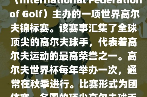 高尔夫世界杯（World Cup of Golf）是一项重要的国际高尔夫比赛，由国际高尔夫联合会（International Federation of Golf）主办的一项世界高尔夫锦标赛。该赛事汇集了全球顶尖的高尔夫球手，代表着高尔夫运动的最高荣誉之一。高尔夫世界杯每年举办一次，通常在秋季进行。比赛形式为团体赛，各国的顶尖高尔夫球手代表本国参赛，比赛地点会在全球各地的高尔夫球场之间轮换。漯河市盈旭机械设备有限公司