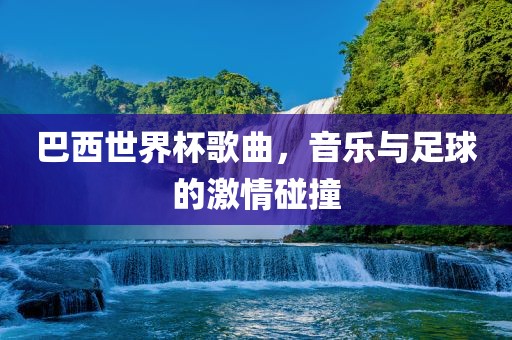 巴西世界杯歌曲，音乐与足球的激情碰撞