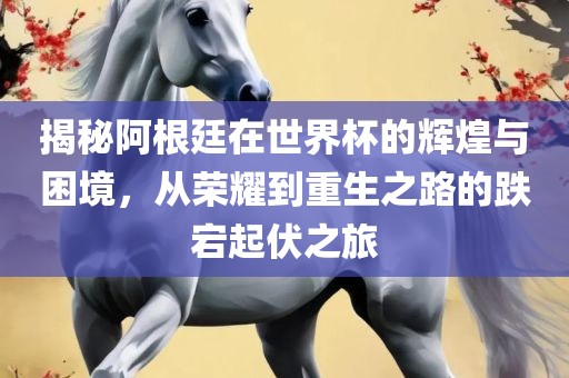 揭秘阿根廷在世界杯的辉煌与困境，从荣耀到重生之路的跌宕起伏之旅