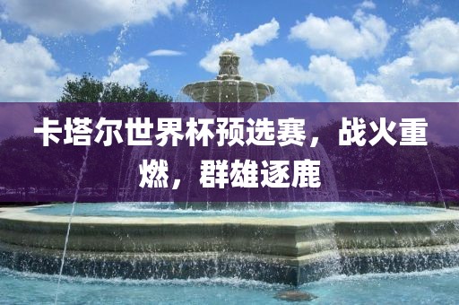 卡塔尔世界杯预选赛，战火重燃，群雄逐鹿