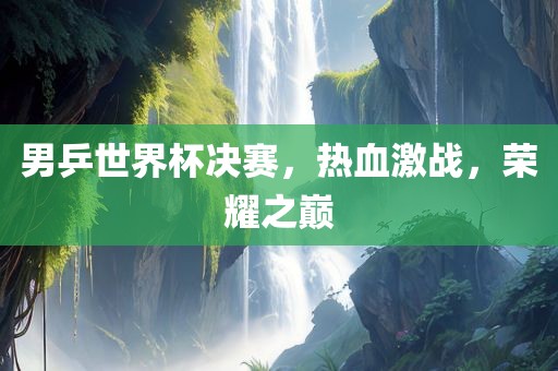 男乒世界杯决赛，热血激战，荣耀之巅