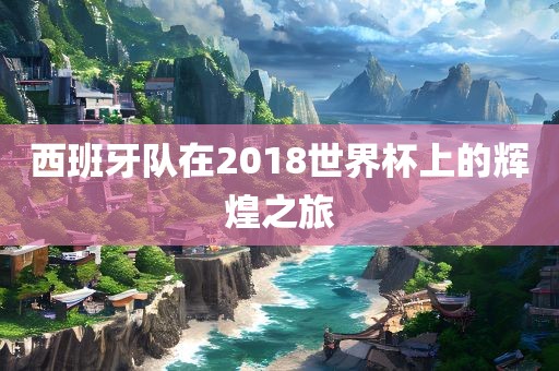 西班牙队在2018世界杯上的辉煌之旅