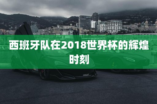 西班牙队在2018世界杯的辉煌时刻
