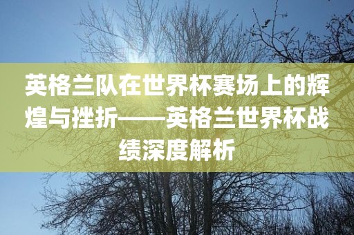 英格兰队在世界杯赛场上的辉煌与挫折——英格兰世界杯战绩深度解析