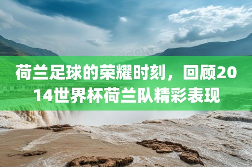 荷兰足球的荣耀时刻，回顾2014世界杯荷兰队精彩表现