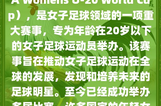 U-20女足世界杯，也被称为国际足联女子U-20世界杯（FIFA Womens U-20 World Cup），是女子足球领域的一项重大赛事，专为年龄在20岁以下的女子足球运动员举办。该赛事旨在推动女子足球运动在全球的发展，发现和培养未来的足球明星。至今已经成功举办多届比赛，许多国家的年轻女足运动员通过这一赛事获得了国际认可和赞誉。