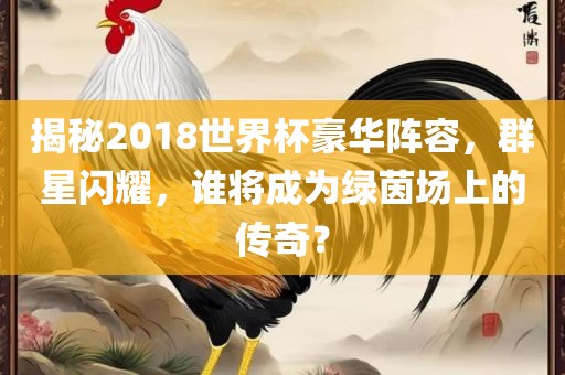 揭秘2018世界杯豪华阵容，群星闪耀，谁将成为绿茵场上的传奇？漯河市盈旭机械设备有限公司