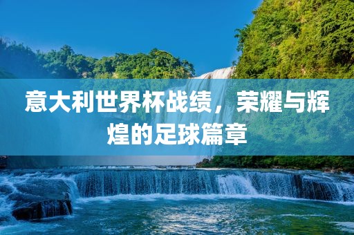 意大利世界杯战绩，荣耀与辉煌的足球篇章